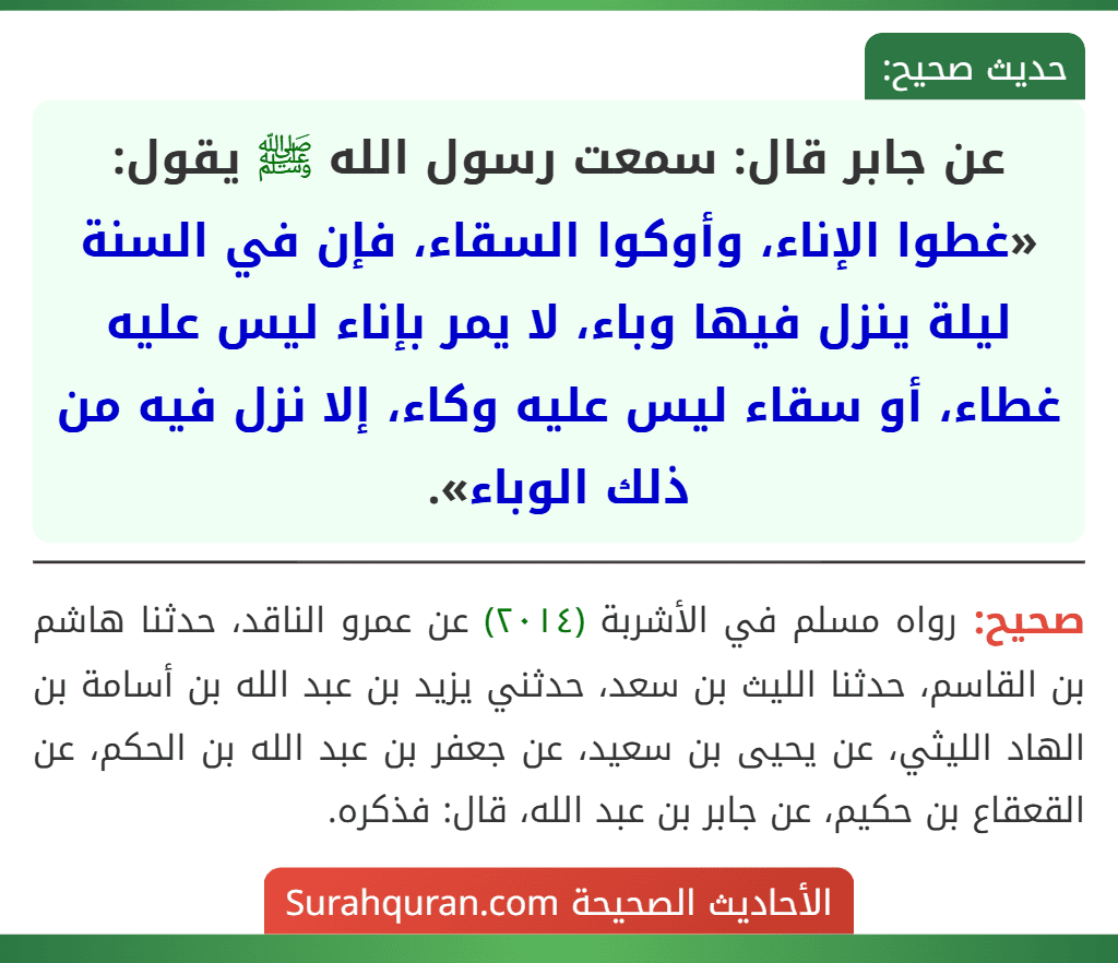 عن جابر قال: سمعت رسول الله ﷺ يقول: «غطوا الإناء، وأوكوا السقاء، فإن في السنة ليلة ينزل فيها وباء، لا يمر بإناء ليس عليه غطاء، أو سقاء ليس عليه وكاء، إلا نزل فيه من ذلك الوباء».
