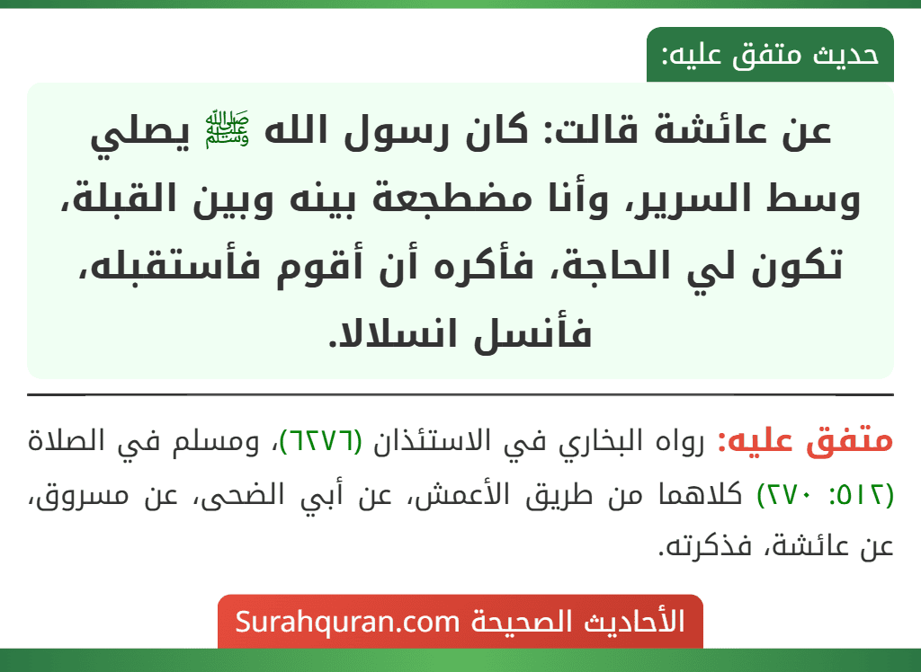عن عائشة قالت: كان رسول الله ﷺ يصلي وسط السرير، وأنا مضطجعة بينه وبين القبلة، تكون لي الحاجة، فأكره أن أقوم فأستقبله، فأنسل انسلالا.