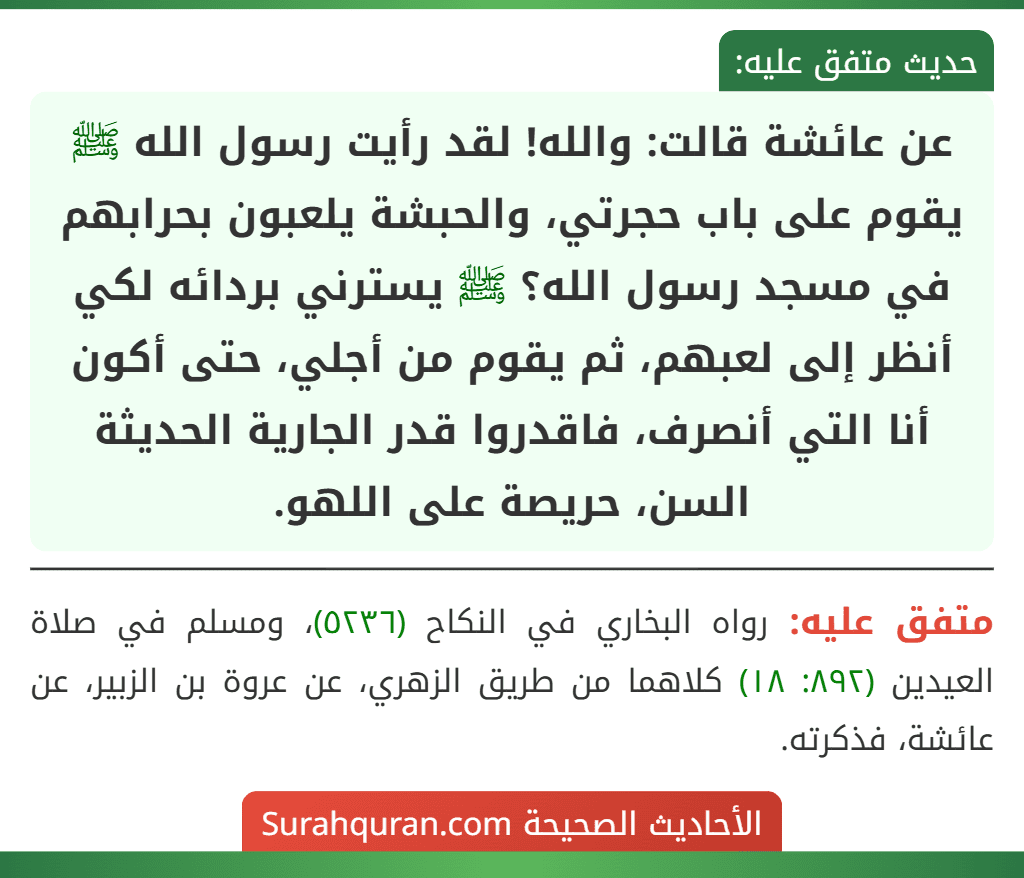 عن عائشة قالت: والله! لقد رأيت رسول الله ﷺ يقوم على باب حجرتي، والحبشة يلعبون بحرابهم في مسجد رسول الله؟ ﷺ يسترني بردائه لكي أنظر إلى لعبهم، ثم يقوم من أجلي، حتى أكون أنا التي أنصرف، فاقدروا قدر الجارية الحديثة السن، حريصة على اللهو.
