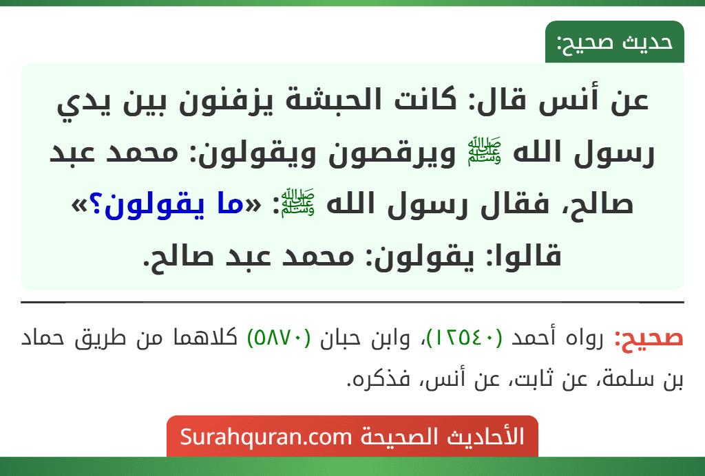 عن أنس قال: كانت الحبشة يزفنون بين يدي رسول الله ﷺ ويرقصون ويقولون: محمد عبد صالح، فقال رسول الله ﷺ: «ما يقولون؟» قالوا: يقولون: محمد عبد صالح.