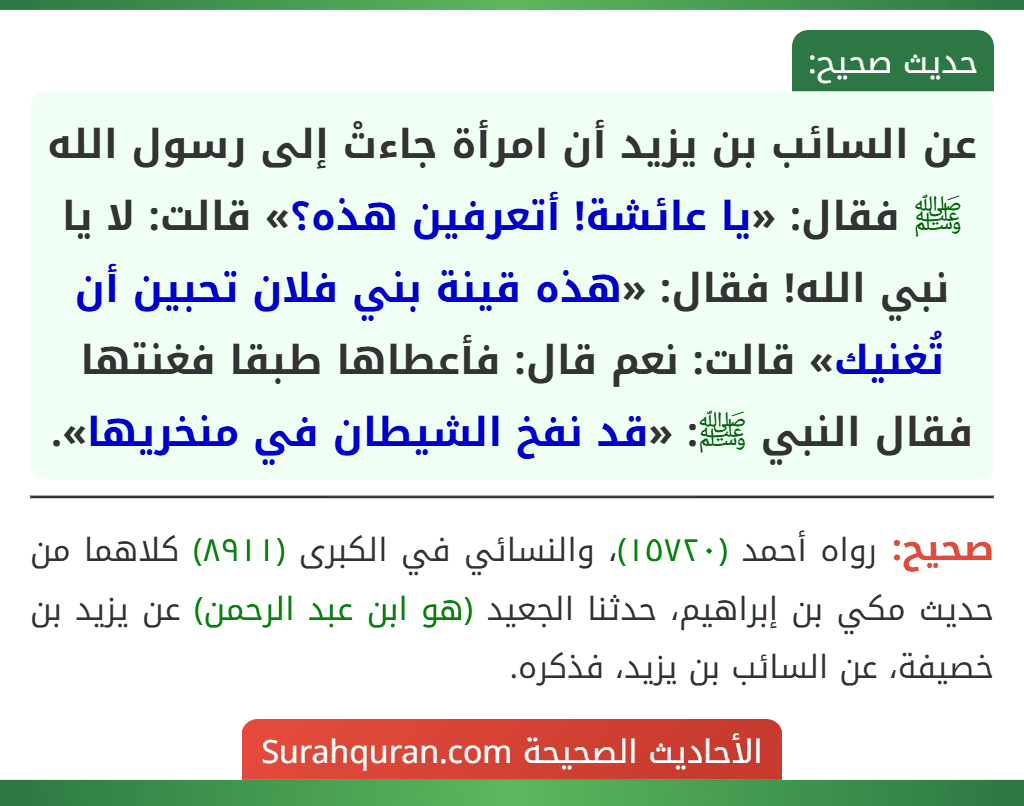 عن السائب بن يزيد أن امرأة جاءتْ إلى رسول الله ﷺ فقال: «يا عائشة! أتعرفين هذه؟» قالت: لا يا نبي الله! فقال: «هذه قينة بني فلان تحبين أن تُغنيك» قالت: نعم قال: فأعطاها طبقا فغنتها فقال النبي ﷺ: «قد نفخ الشيطان في منخريها».