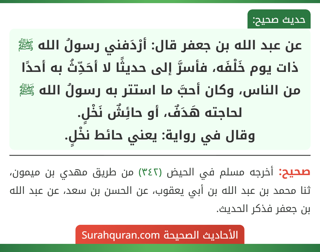 عن عبد الله بن جعفر قال: أرْدَفني رسولُ الله ﷺ ذات يوم خَلْفَه، فأسرَّ إلى حديثًا لا أحَدِّثُ به أحدًا من الناس، وكان أحبَّ ما استتر به رسولُ الله ﷺ لحاجته هَدَفٌ، أو حائِشٌ نَخْلٍ.
وقال في رواية: يعني حائط نخْلٍ.