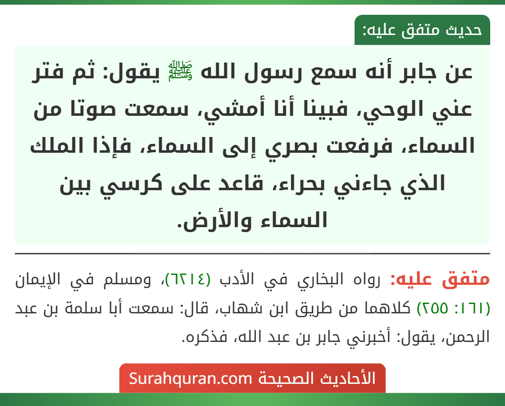 عن جابر أنه سمع رسول الله ﷺ يقول: ثم فتر عني الوحي، فبينا أنا أمشي، سمعت صوتا من السماء، فرفعت بصري إلى السماء، فإذا الملك الذي جاءني بحراء، قاعد على كرسي بين السماء والأرض.