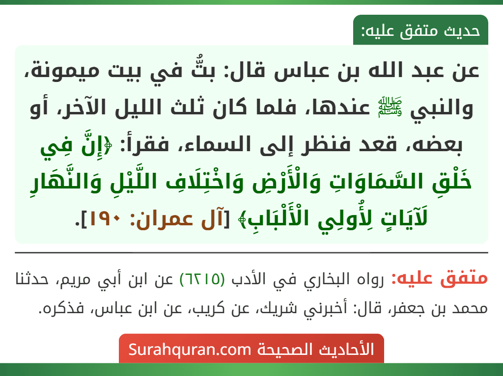 عن عبد الله بن عباس قال: بتُّ في بيت ميمونة، والنبي ﷺ عندها، فلما كان ثلث الليل الآخر، أو بعضه، قعد فنظر إلى السماء، فقرأ: ﴿إِنَّ فِي خَلْقِ السَّمَاوَاتِ وَالْأَرْضِ وَاخْتِلَافِ اللَّيْلِ وَالنَّهَارِ لَآيَاتٍ لِأُولِي الْأَلْبَابِ﴾ [آل عمران: ١٩٠].