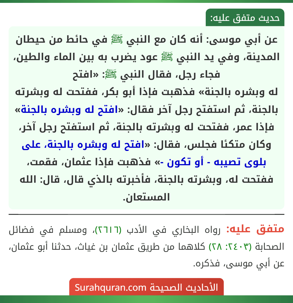 عن أبي موسى: أنه كان مع النبي ﷺ في حائط من حيطان المدينة، وفي يد النبي ﷺ عود يضرب به بين الماء والطين، فجاء رجل، فقال النبي ﷺ: «افتح
له وبشره بالجنة» فذهبت فإذا أبو بكر، ففتحت له وبشرته بالجنة، ثم استفتح رجل آخر فقال: «افتح له وبشره بالجنة» فإذا عمر، ففتحت له وبشرته بالجنة، ثم استفتح رجل آخر، وكان متكئا فجلس، فقال: «افتح له وبشره بالجنة، على بلوى تصيبه - أو تكون -» فذهبت فإذا عثمان، فقمت، ففتحت له، وبشرته بالجنة، فأخبرته بالذي قال، قال: الله المستعان.