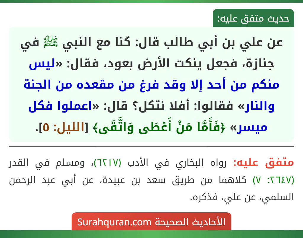 عن علي بن أبي طالب قال: كنا مع النبي ﷺ في جنازة، فجعل ينكت الأرض بعود، فقال: «ليس منكم من أحد إلا وقد فرغ من مقعده من الجنة والنار» فقالوا: أفلا نتكل؟ قال: «اعملوا فكل ميسر» ﴿فَأَمَّا مَنْ أَعْطَى وَاتَّقَى﴾ [الليل: ٥].