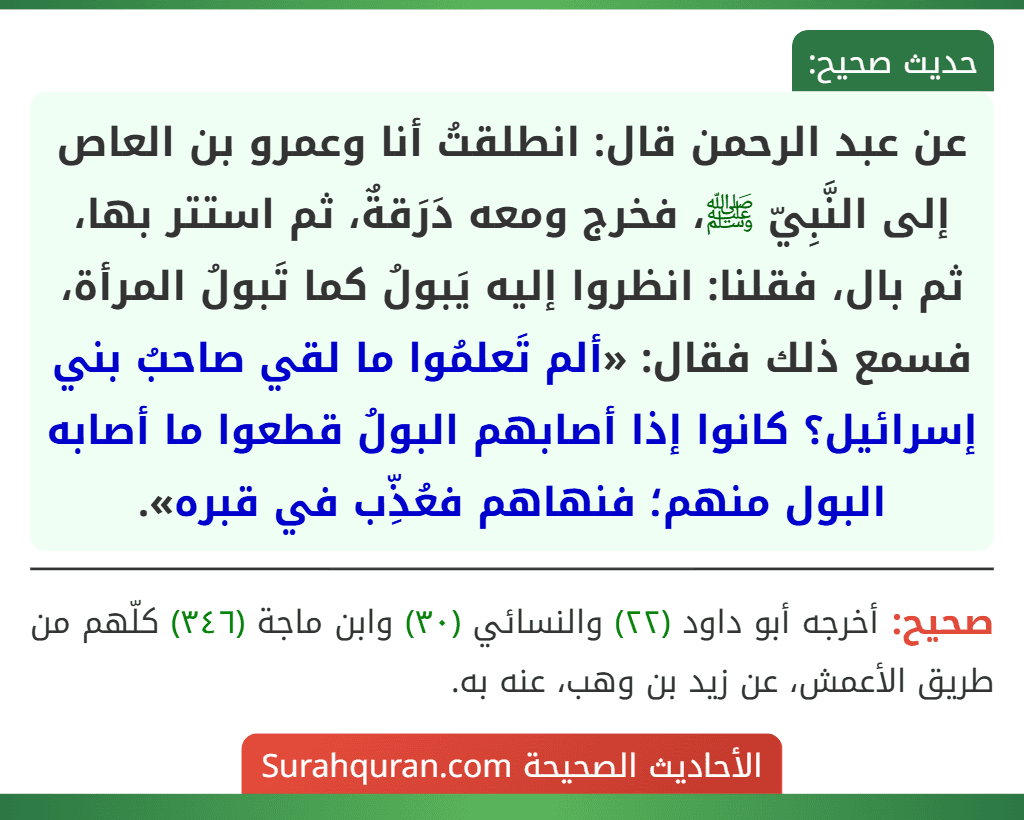عن عبد الرحمن قال: انطلقتُ أنا وعمرو بن العاص إلى النَّبِيّ ﷺ، فخرج ومعه دَرَقةٌ، ثم استتر بها، ثم بال، فقلنا: انظروا إليه يَبولُ كما تَبولُ المرأة، فسمع ذلك فقال: «ألم تَعلمُوا ما لقي صاحبُ بني إسرائيل؟ كانوا إذا أصابهم البولُ قطعوا ما أصابه البول منهم؛ فنهاهم فعُذِّب في قبره». عن عبد الرحمن قال: انطلقتُ أنا وعمرو بن العاص إلى النَّبِيّ ﷺ، فخرج ومعه دَرَقةٌ، ثم استتر بها، ثم بال، فقلنا: انظروا إليه يَبولُ كما تَبولُ المرأة، فسمع ذلك فقال: «ألم تَعلمُوا ما لقي صاحبُ بني إسرائيل؟ كانوا إذا أصابهم البولُ قطعوا ما أصابه البول منهم؛ فنهاهم فعُذِّب في قبره».