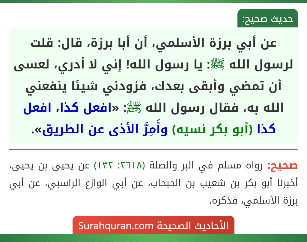 عن أبي برزة الأسلمي، أن أبا برزة، قال: قلت لرسول الله ﷺ: يا رسول الله! إني لا أدري، لعسى أن تمضي وأبقى بعدك، فزودني شيئا ينفعني الله به، فقال رسول الله ﷺ: «افعل كذا، افعل كذا (أبو بكر نسيه) وأَمِرَّ الأذى عن الطريق».