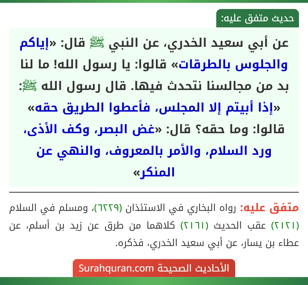 عن أبي سعيد الخدري، عن النبي ﷺ قال: «إياكم والجلوس بالطرقات» قالوا: يا رسول الله! ما لنا بد من مجالسنا نتحدث فيها. قال رسول الله ﷺ: «إذا أبيتم إلا المجلس، فأعطوا الطريق حقه» قالوا: وما حقه؟ قال: «غض البصر، وكف الأذى، ورد السلام، والأمر بالمعروف، والنهي عن المنكر»