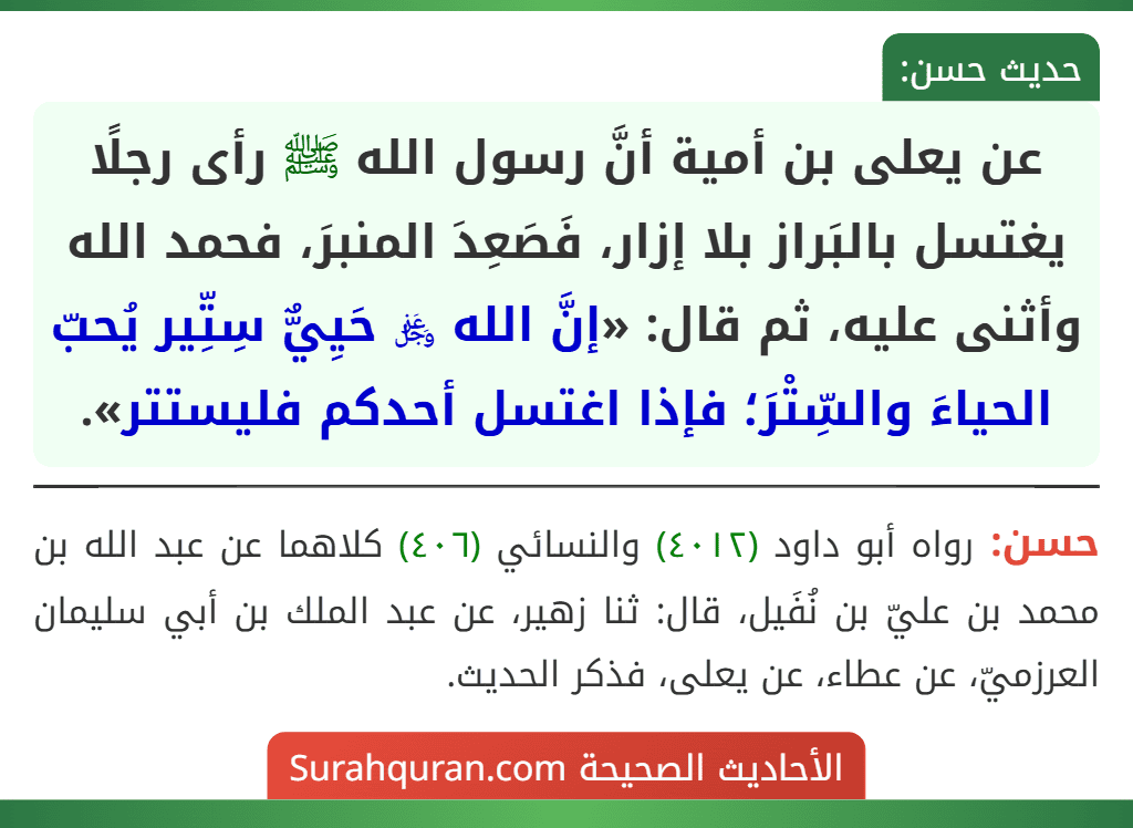 عن يعلى بن أمية أنَّ رسول الله ﷺ رأى رجلًا يغتسل بالبَراز بلا إزار، فَصَعِدَ المنبرَ، فحمد الله وأثنى عليه، ثم قال: «إنَّ الله ﷿ حَيِيٌّ سِتِّير يُحبّ الحياءَ والسِّتْرَ؛ فإذا اغتسل أحدكم فليستتر».