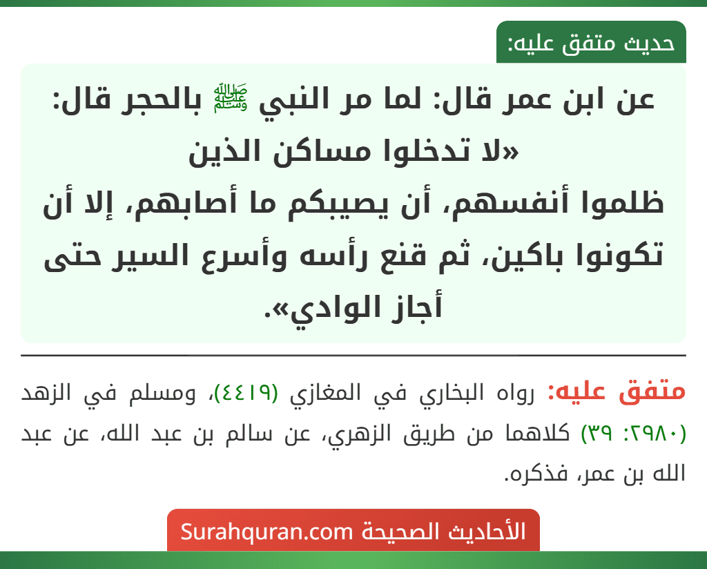 عن ابن عمر قال: لما مر النبي ﷺ بالحجر قال: «لا تدخلوا مساكن الذين
ظلموا أنفسهم، أن يصيبكم ما أصابهم، إلا أن تكونوا باكين، ثم قنع رأسه وأسرع السير حتى أجاز الوادي».