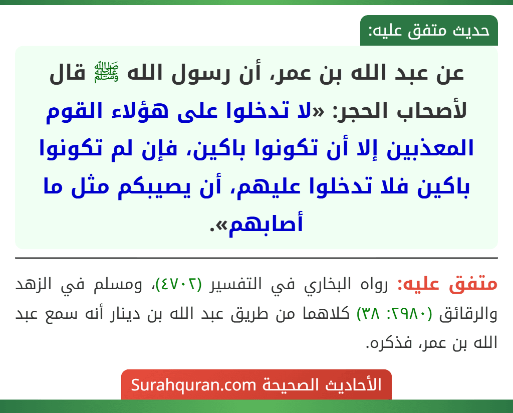 عن عبد الله بن عمر، أن رسول الله ﷺ قال لأصحاب الحجر: «لا تدخلوا على هؤلاء القوم المعذبين إلا أن تكونوا باكين، فإن لم تكونوا باكين فلا تدخلوا عليهم، أن يصيبكم مثل ما أصابهم».