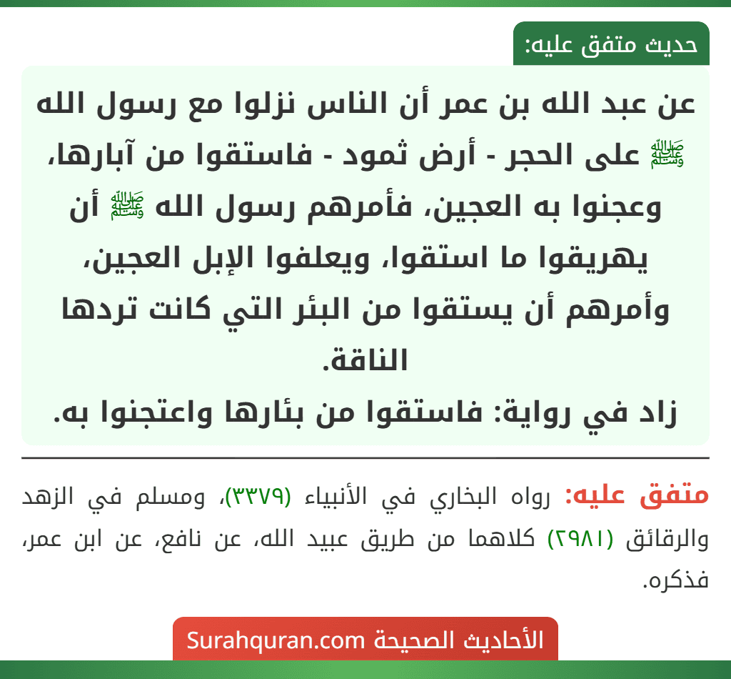 عن عبد الله بن عمر أن الناس نزلوا مع رسول الله ﷺ على الحجر - أرض ثمود - فاستقوا من آبارها، وعجنوا به العجين، فأمرهم رسول الله ﷺ أن يهريقوا ما استقوا، ويعلفوا الإبل العجين، وأمرهم أن يستقوا من البئر التي كانت تردها الناقة.
زاد في رواية: فاستقوا من بئارها واعتجنوا به.