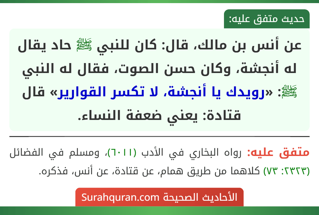 عن أنس بن مالك، قال: كان للنبي ﷺ حاد يقال له أنجشة، وكان حسن الصوت، فقال له النبي ﷺ: «رويدك يا أنجشة، لا تكسر القوارير» قال قتادة: يعني ضعفة النساء.