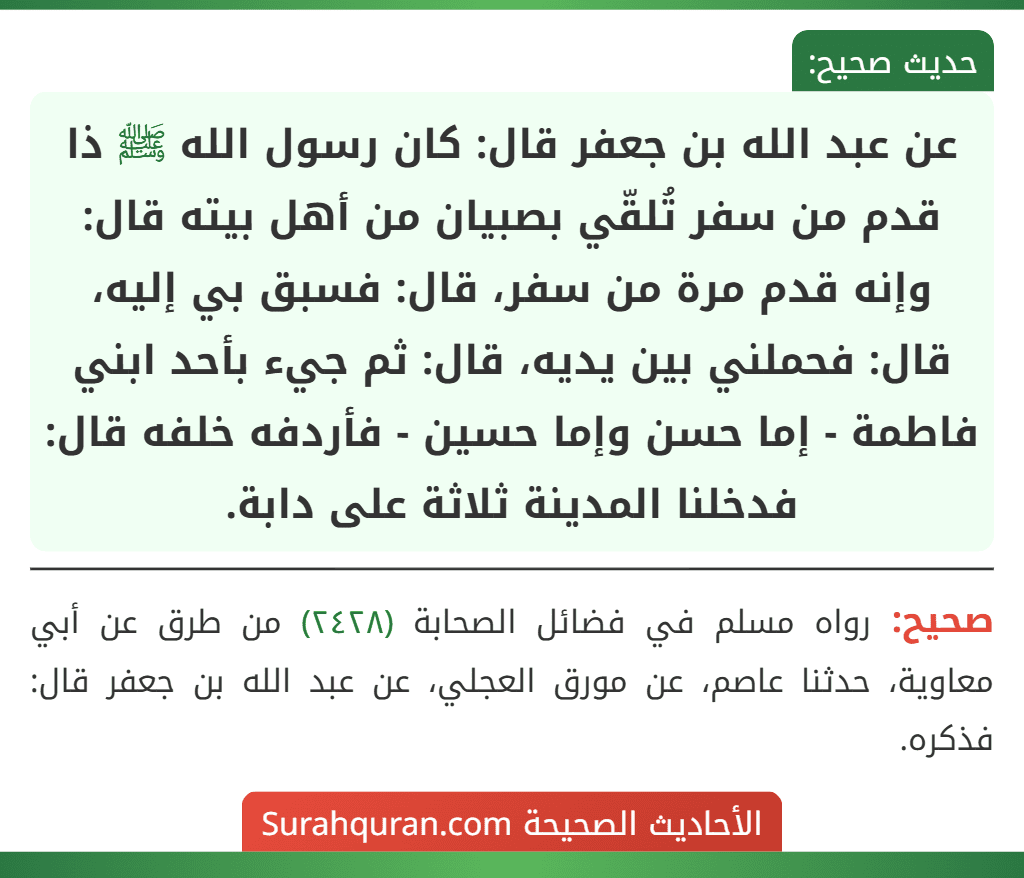 عن عبد الله بن جعفر قال: كان رسول الله ﷺ ذا قدم من سفر تُلقّي بصبيان من أهل بيته قال: وإنه قدم مرة من سفر، قال: فسبق بي إليه، قال: فحملني بين يديه، قال: ثم جيء بأحد ابني فاطمة - إما حسن وإما حسين - فأردفه خلفه قال: فدخلنا المدينة ثلاثة على دابة.