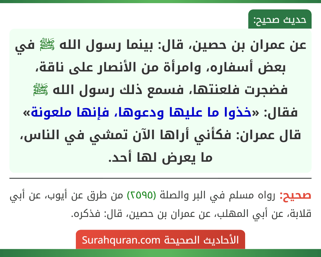 عن عمران بن حصين، قال: بينما رسول الله ﷺ في بعض أسفاره، وامرأة من الأنصار على ناقة، فضجرت فلعنتها، فسمع ذلك رسول الله ﷺ فقال: «خذوا ما عليها ودعوها، فإنها ملعونة» قال عمران: فكأني أراها الآن تمشي في الناس، ما يعرض لها أحد.