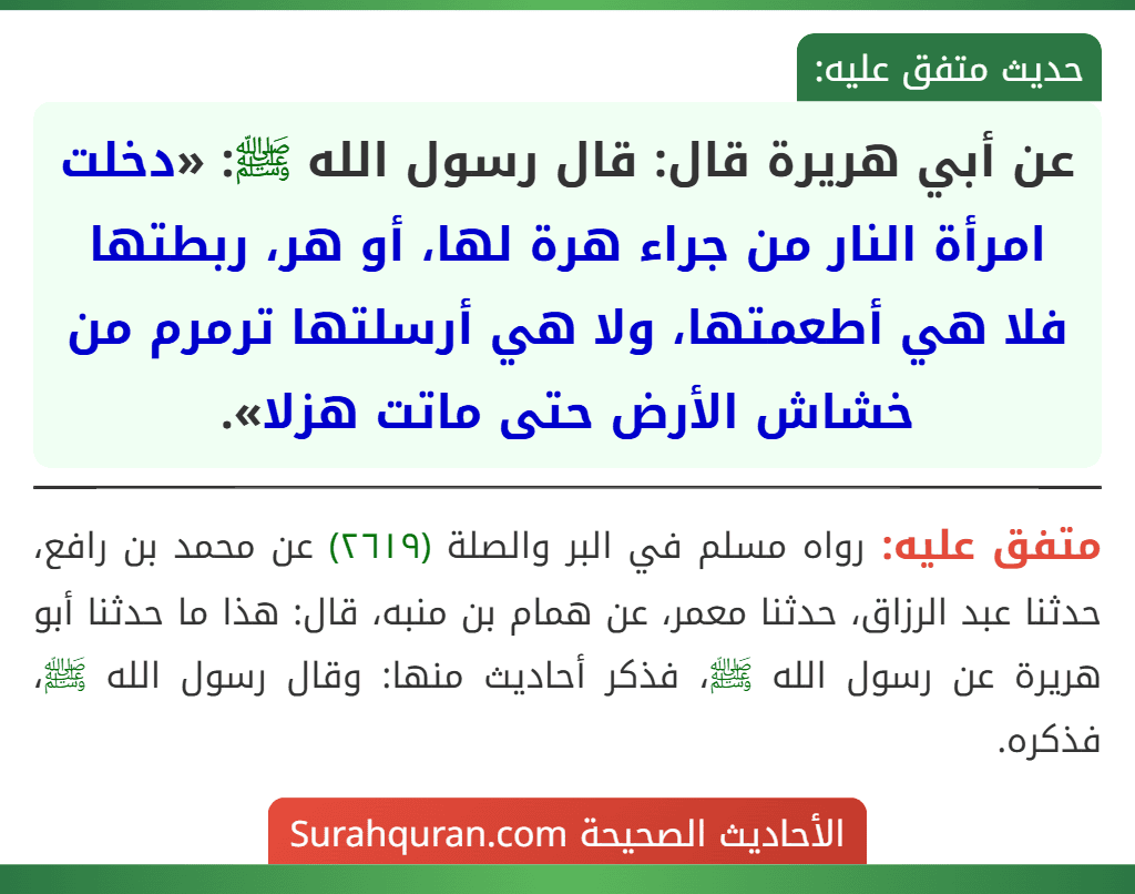 عن أبي هريرة قال: قال رسول الله ﷺ: «دخلت امرأة النار من جراء هرة لها، أو هر، ربطتها فلا هي أطعمتها، ولا هي أرسلتها ترمرم من خشاش الأرض حتى ماتت هزلا».