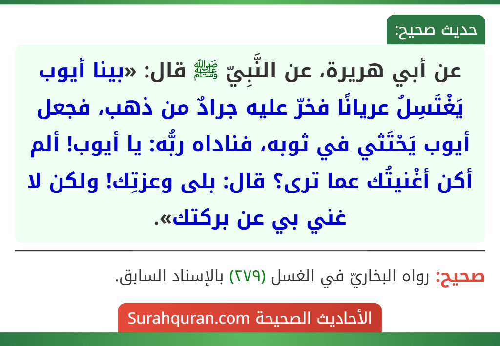 عن أبي هريرة، عن النَّبِيّ ﷺ قال: «بينا أيوب يَغْتَسِلُ عريانًا فخرّ عليه جرادٌ من ذهب، فجعل أيوب يَحْتَثي في ثوبه، فناداه ربُّه: يا أيوب! ألم أكن أغْنيتُك عما ترى؟ قال: بلى وعزتِك! ولكن لا غني بي عن بركتك».