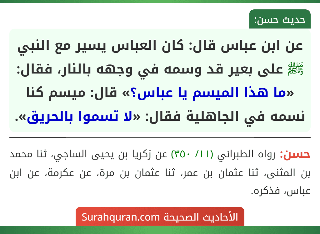 عن ابن عباس قال: كان العباس يسير مع النبي ﷺ على بعير قد وسمه في وجهه بالنار، فقال: «ما هذا الميسم يا عباس؟» قال: ميسم كنا نسمه في الجاهلية فقال: «لا تسموا بالحريق». عن ابن عباس قال: كان العباس يسير مع النبي ﷺ على بعير قد وسمه في وجهه بالنار، فقال: «ما هذا الميسم يا عباس؟» قال: ميسم كنا نسمه في الجاهلية فقال: «لا تسموا بالحريق».