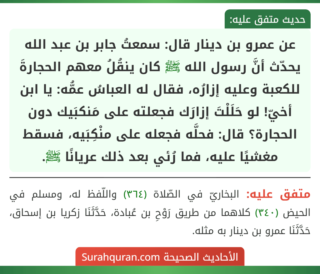 عن عمرو بن دينار قال: سمعتُ جابر بن عبد الله يحدّث أنَّ رسول الله ﷺ كان ينقُلُ معهم الحجارةَ للكعبة وعليه إزارُه، فقال له العباسُ عمُّه: يا ابن أخيّ! لو حَلَلْتَ إزارَك فجعلته على مَنكبَيك دون الحجارة؟ قال: فحلَّه فجعله على منْكِبَيه، فسقط مغشيًا عليه، فما رُئي بعد ذلك عريانًا ﷺ.