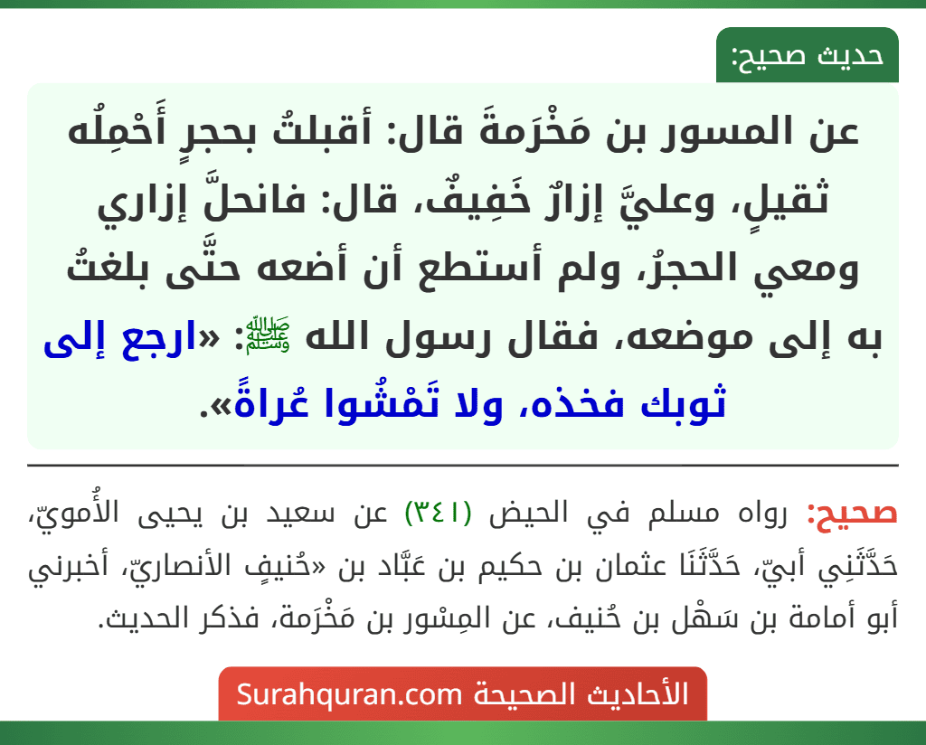 عن المسور بن مَخْرَمةَ قال: أقبلتُ بحجرٍ أَحْمِلُه ثقيلٍ، وعليَّ إزارٌ خَفِيفٌ، قال: فانحلَّ إزاري ومعي الحجرُ، ولم أستطع أن أضعه حتَّى بلغتُ به إلى موضعه، فقال رسول الله ﷺ: «ارجع إلى ثوبك فخذه، ولا تَمْشُوا عُراةً». عن المسور بن مَخْرَمةَ قال: أقبلتُ بحجرٍ أَحْمِلُه ثقيلٍ، وعليَّ إزارٌ خَفِيفٌ، قال: فانحلَّ إزاري ومعي الحجرُ، ولم أستطع أن أضعه حتَّى بلغتُ به إلى موضعه، فقال رسول الله ﷺ: «ارجع إلى ثوبك فخذه، ولا تَمْشُوا عُراةً».