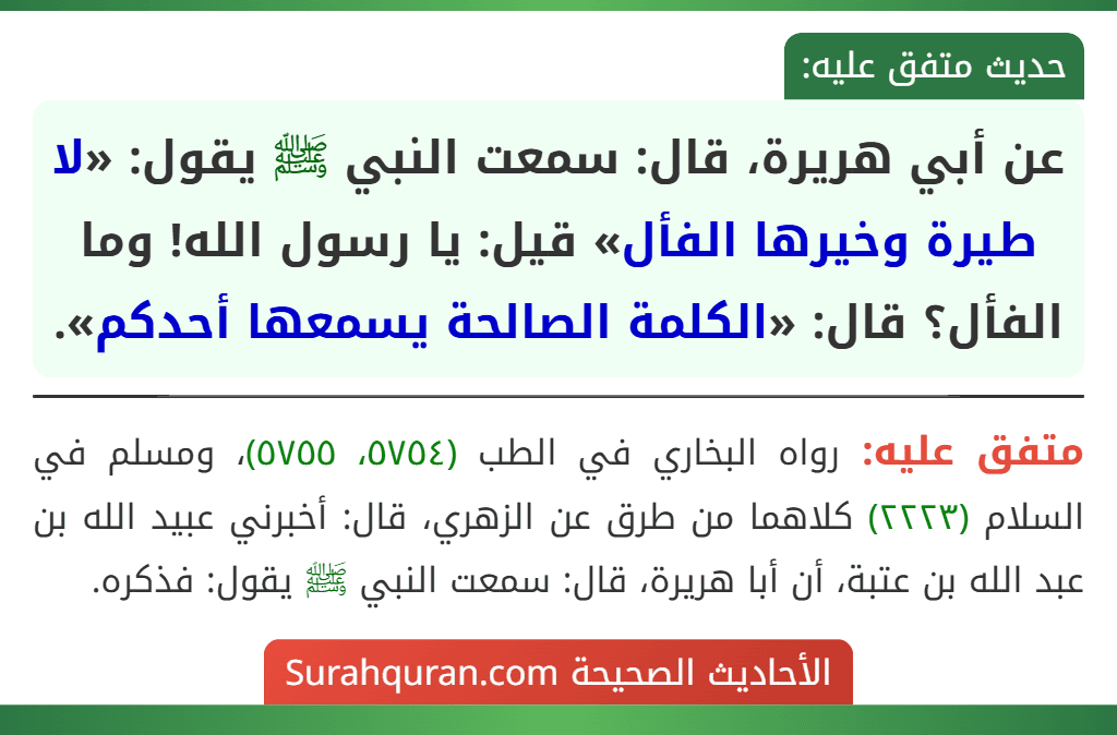 عن أبي هريرة، قال: سمعت النبي ﷺ يقول: «لا طيرة وخيرها الفأل» قيل: يا رسول الله! وما الفأل؟ قال: «الكلمة الصالحة يسمعها أحدكم». عن أبي هريرة، قال: سمعت النبي ﷺ يقول: «لا طيرة وخيرها الفأل» قيل: يا رسول الله! وما الفأل؟ قال: «الكلمة الصالحة يسمعها أحدكم».