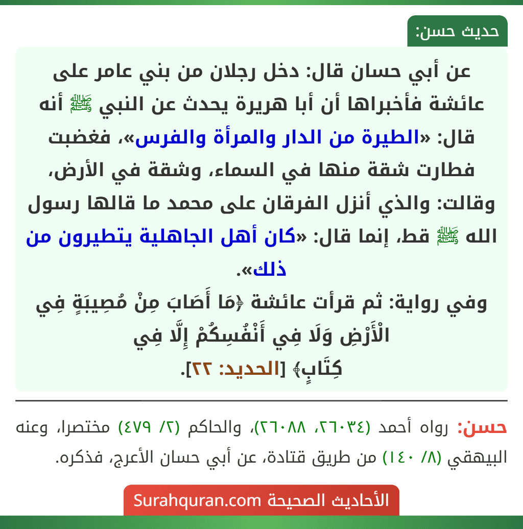عن أبي حسان قال: دخل رجلان من بني عامر على عائشة فأخبراها أن أبا هريرة يحدث عن النبي ﷺ أنه قال: «الطيرة من الدار والمرأة والفرس»، فغضبت فطارت شقة منها في السماء، وشقة في الأرض، وقالت: والذي أنزل الفرقان على محمد ما قالها رسول الله ﷺ قط، إنما قال: «كان أهل الجاهلية يتطيرون من ذلك».
وفي رواية: ثم قرأت عائشة ﴿مَا أَصَابَ مِنْ مُصِيبَةٍ فِي الْأَرْضِ وَلَا فِي أَنْفُسِكُمْ إِلَّا فِي
كِتَابٍ﴾ [الحديد: ٢٢].