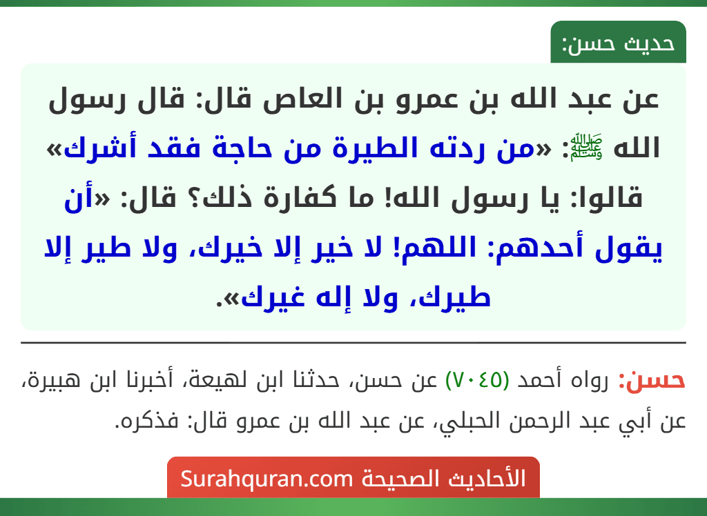 عن عبد الله بن عمرو بن العاص قال: قال رسول الله ﷺ: «من ردته الطيرة من حاجة فقد أشرك» قالوا: يا رسول الله! ما كفارة ذلك؟ قال: «أن يقول أحدهم: اللهم! لا خير إلا خيرك، ولا طير إلا طيرك، ولا إله غيرك».