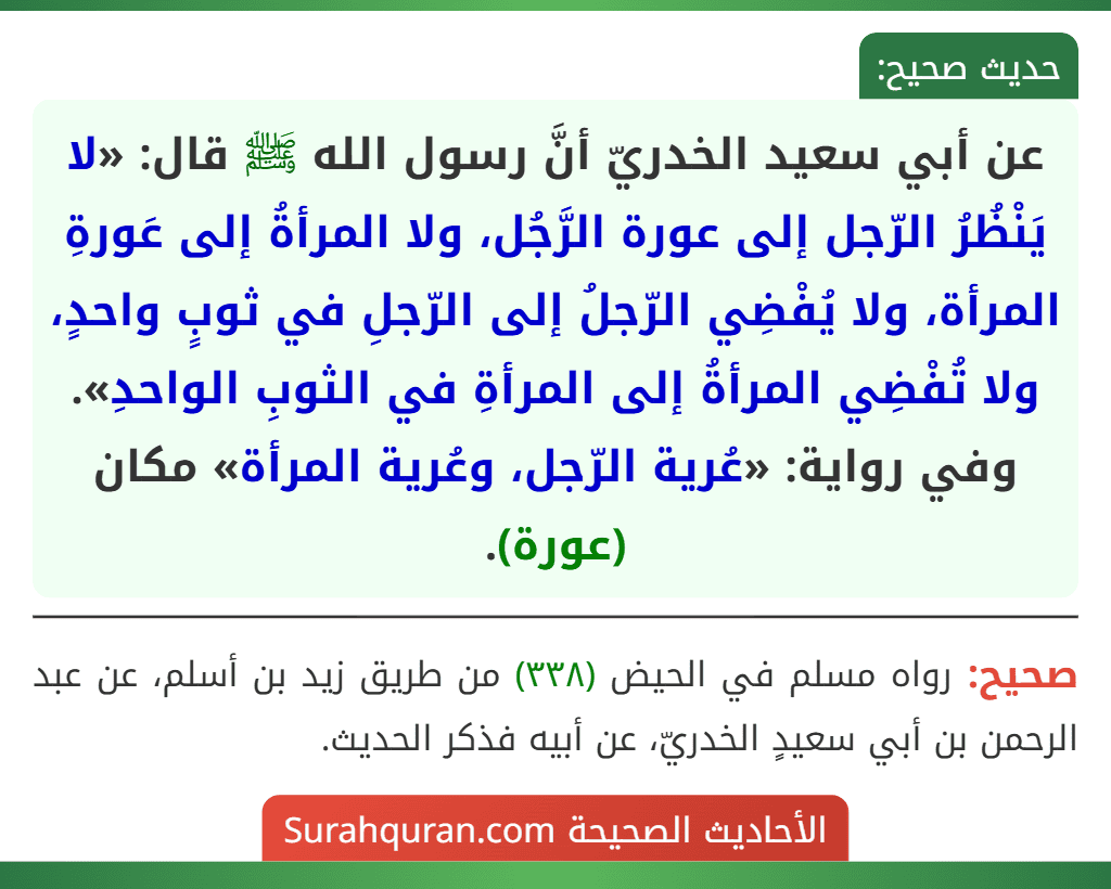 عن أبي سعيد الخدريّ أنَّ رسول الله ﷺ قال: «لا يَنْظُرُ الرّجل إلى عورة الرَّجُل، ولا المرأةُ إلى عَورةِ المرأة، ولا يُفْضِي الرّجلُ إلى الرّجلِ في ثوبٍ واحدٍ، ولا تُفْضِي المرأةُ إلى المرأةِ في الثوبِ الواحدِ».
وفي رواية: «عُرية الرّجل، وعُرية المرأة» مكان (عورة).
