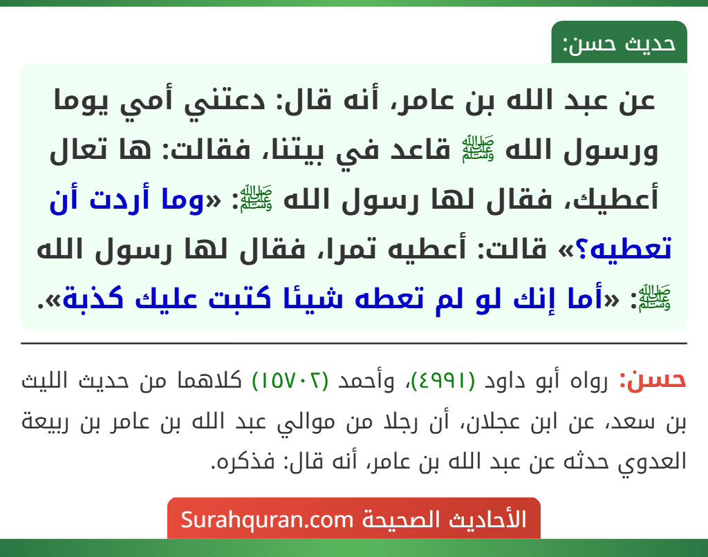 عن عبد الله بن عامر، أنه قال: دعتني أمي يوما ورسول الله ﷺ قاعد في بيتنا، فقالت: ها تعال أعطيك، فقال لها رسول الله ﷺ: «وما أردت أن تعطيه؟» قالت: أعطيه تمرا، فقال لها رسول الله ﷺ: «أما إنك لو لم تعطه شيئا كتبت عليك كذبة».