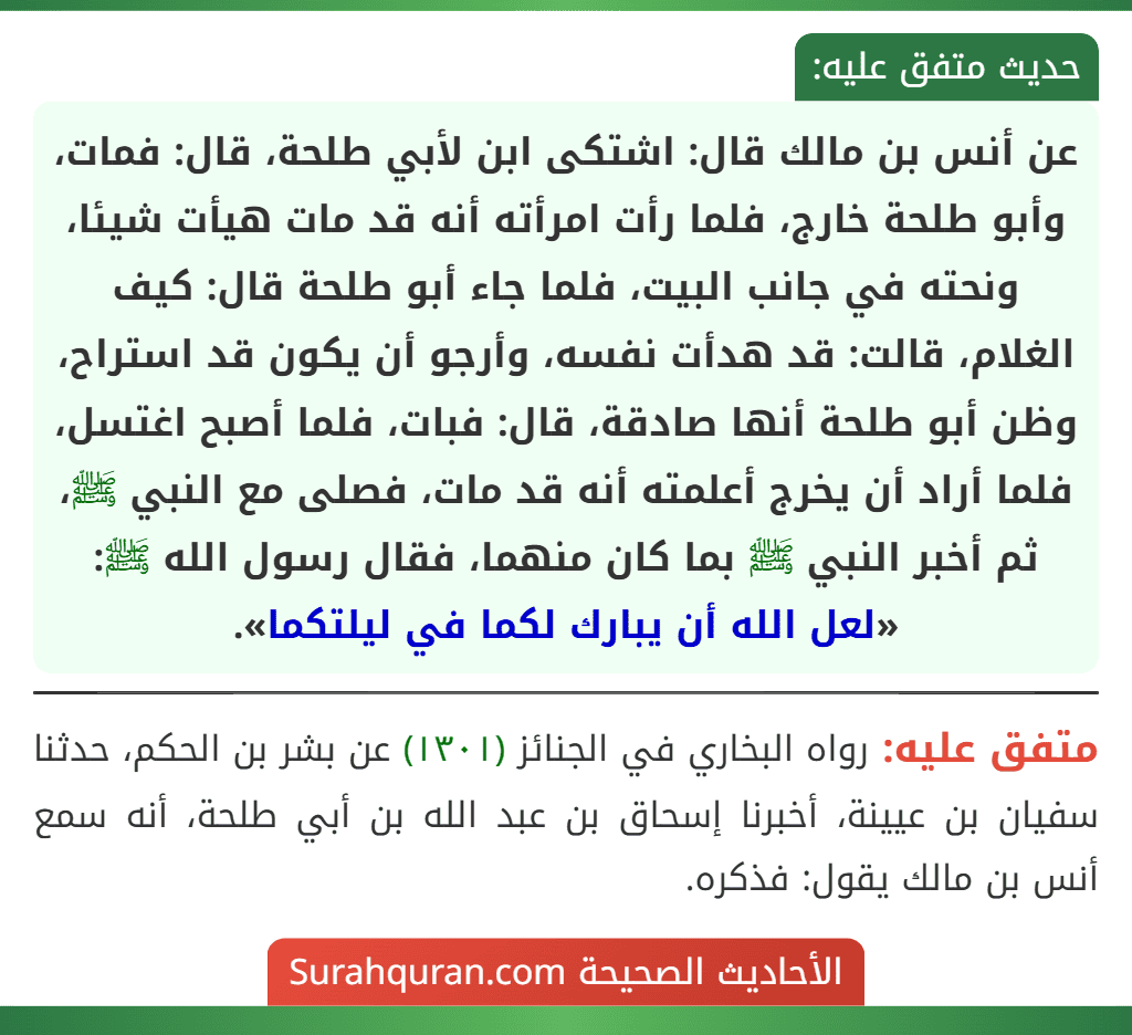 عن أنس بن مالك قال: اشتكى ابن لأبي طلحة، قال: فمات، وأبو طلحة خارج، فلما رأت امرأته أنه قد مات هيأت شيئا، ونحته في جانب البيت، فلما جاء أبو طلحة قال: كيف الغلام، قالت: قد هدأت نفسه، وأرجو أن يكون قد استراح، وظن أبو طلحة أنها صادقة، قال: فبات، فلما أصبح اغتسل، فلما أراد أن يخرج أعلمته أنه قد مات، فصلى مع النبي ﷺ، ثم أخبر النبي ﷺ بما كان منهما، فقال رسول الله ﷺ: «لعل الله أن يبارك لكما في ليلتكما».