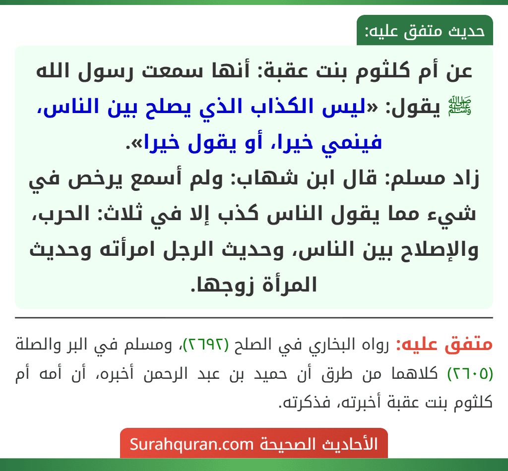 عن أم كلثوم بنت عقبة: أنها سمعت رسول الله ﷺ يقول: «ليس الكذاب الذي يصلح بين الناس، فينمي خيرا، أو يقول خيرا».
زاد مسلم: قال ابن شهاب: ولم أسمع يرخص في شيء مما يقول الناس كذب إلا في ثلاث: الحرب، والإصلاح بين الناس، وحديث الرجل امرأته وحديث المرأة زوجها. عن أم كلثوم بنت عقبة: أنها سمعت رسول الله ﷺ يقول: «ليس الكذاب الذي يصلح بين الناس، فينمي خيرا، أو يقول خيرا».
زاد مسلم: قال ابن شهاب: ولم أسمع يرخص في شيء مما يقول الناس كذب إلا في ثلاث: الحرب، والإصلاح بين الناس، وحديث الرجل امرأته وحديث المرأة زوجها.