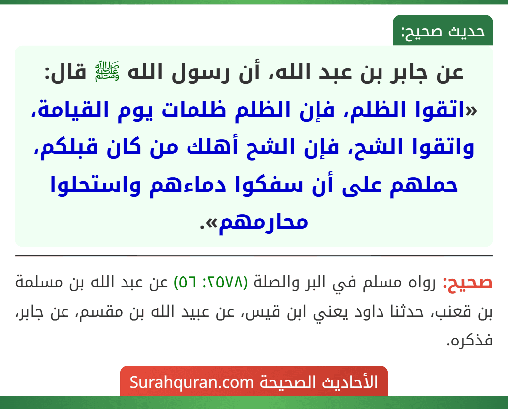 عن جابر بن عبد الله، أن رسول الله ﷺ قال: «اتقوا الظلم، فإن الظلم ظلمات يوم القيامة، واتقوا الشح، فإن الشح أهلك من كان قبلكم، حملهم على أن سفكوا دماءهم واستحلوا محارمهم».