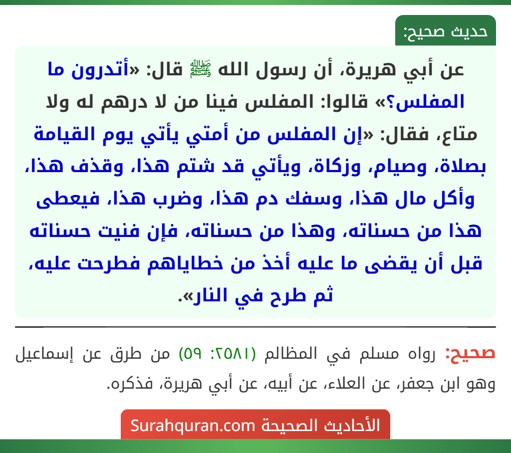 عن أبي هريرة، أن رسول الله ﷺ قال: «أتدرون ما المفلس؟» قالوا: المفلس فينا من لا درهم له ولا متاع، فقال: «إن المفلس من أمتي يأتي يوم القيامة بصلاة، وصيام، وزكاة، ويأتي قد شتم هذا، وقذف هذا، وأكل مال هذا، وسفك دم هذا، وضرب هذا، فيعطى هذا من حسناته، وهذا من حسناته، فإن فنيت حسناته قبل أن يقضى ما عليه أخذ من خطاياهم فطرحت عليه، ثم طرح في النار». عن أبي هريرة، أن رسول الله ﷺ قال: «أتدرون ما المفلس؟» قالوا: المفلس فينا من لا درهم له ولا متاع، فقال: «إن المفلس من أمتي يأتي يوم القيامة بصلاة، وصيام، وزكاة، ويأتي قد شتم هذا، وقذف هذا، وأكل مال هذا، وسفك دم هذا، وضرب هذا، فيعطى هذا من حسناته، وهذا من حسناته، فإن فنيت حسناته قبل أن يقضى ما عليه أخذ من خطاياهم فطرحت عليه، ثم طرح في النار».