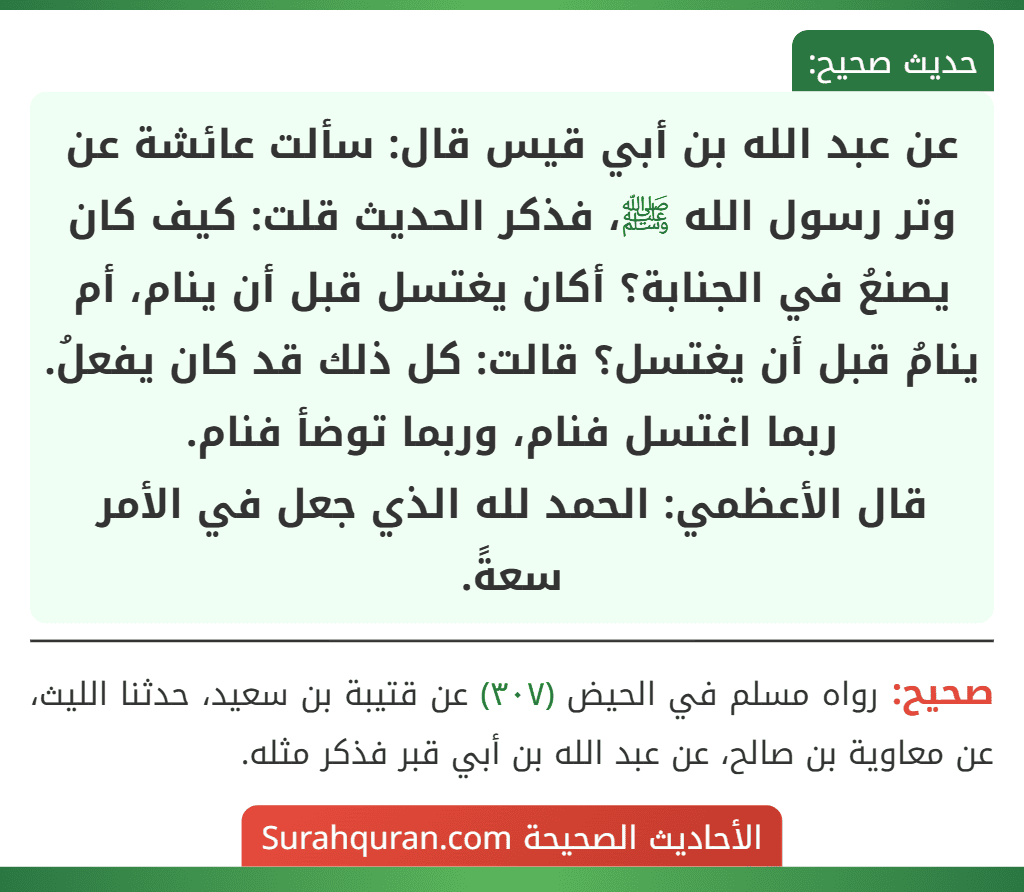عن عبد الله بن أبي قيس قال: سألت عائشة عن وتر رسول الله ﷺ، فذكر الحديث قلت: كيف كان يصنعُ في الجنابة؟ أكان يغتسل قبل أن ينام، أم ينامُ قبل أن يغتسل؟ قالت: كل ذلك قد كان يفعلُ. ربما اغتسل فنام، وربما توضأ فنام.
قال الأعظمي: الحمد لله الذي جعل في الأمر سعةً.