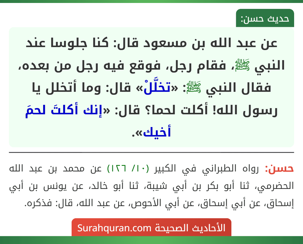 عن عبد الله بن مسعود قال: كنا جلوسا عند النبي ﷺ، فقام رجل، فوقع فيه رجل من بعده، فقال النبي ﷺ: «تخلَّلْ» قال: وما أتخلل يا رسول الله! أكلت لحما؟ قال: «إنك أكلتَ لحمَ أخيك».