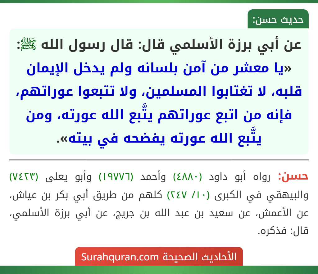 عن أبي برزة الأسلمي قال: قال رسول الله ﷺ: «يا معشر من آمن بلسانه ولم يدخل الإيمان قلبه، لا تغتابوا المسلمين، ولا تتبعوا عوراتهم، فإنه من اتبع عوراتهم يتَّبع الله عورته، ومن يتَّبع الله عورته يفضحه في بيته». عن أبي برزة الأسلمي قال: قال رسول الله ﷺ: «يا معشر من آمن بلسانه ولم يدخل الإيمان قلبه، لا تغتابوا المسلمين، ولا تتبعوا عوراتهم، فإنه من اتبع عوراتهم يتَّبع الله عورته، ومن يتَّبع الله عورته يفضحه في بيته».