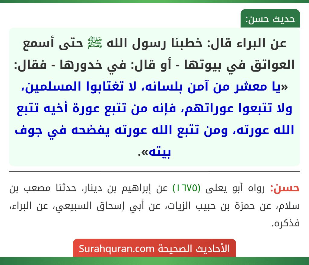 عن البراء قال: خطبنا رسول الله ﷺ حتى أسمع العواتق في بيوتها - أو قال: في خدورها - فقال: «يا معشر من آمن بلسانه، لا تغتابوا المسلمين، ولا تتبعوا عوراتهم، فإنه من تتبع عورة أخيه تتبع الله عورته، ومن تتبع الله عورته يفضحه في جوف بيته».