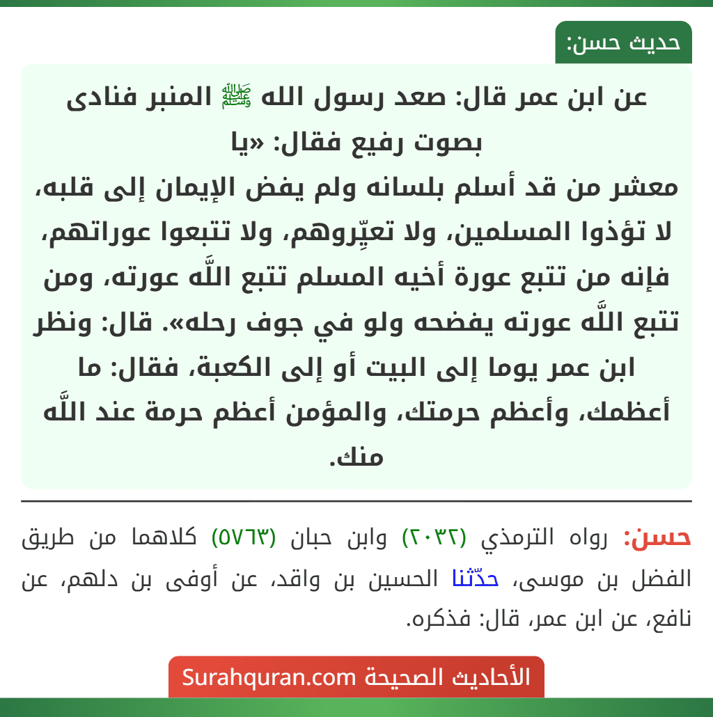 عن ابن عمر قال: صعد رسول الله ﷺ المنبر فنادى بصوت رفيع فقال: «يا
معشر من قد أسلم بلسانه ولم يفض الإيمان إلى قلبه، لا تؤذوا المسلمين، ولا تعيِّروهم، ولا تتبعوا عوراتهم، فإنه من تتبع عورة أخيه المسلم تتبع اللَّه عورته، ومن تتبع اللَّه عورته يفضحه ولو في جوف رحله». قال: ونظر ابن عمر يوما إلى البيت أو إلى الكعبة، فقال: ما أعظمك، وأعظم حرمتك، والمؤمن أعظم حرمة عند اللَّه منك.