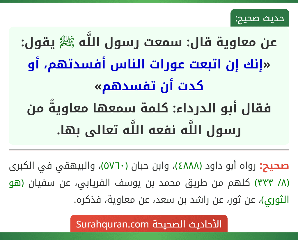 عن معاوية قال: سمعت رسول اللَّه ﷺ يقول: «إنك إن اتبعت عورات الناس أفسدتهم، أو كدت أن تفسدهم»
فقال أبو الدرداء: كلمة سمعها معاويةُ من رسول اللَّه نفعه اللَّه تعالى بها.