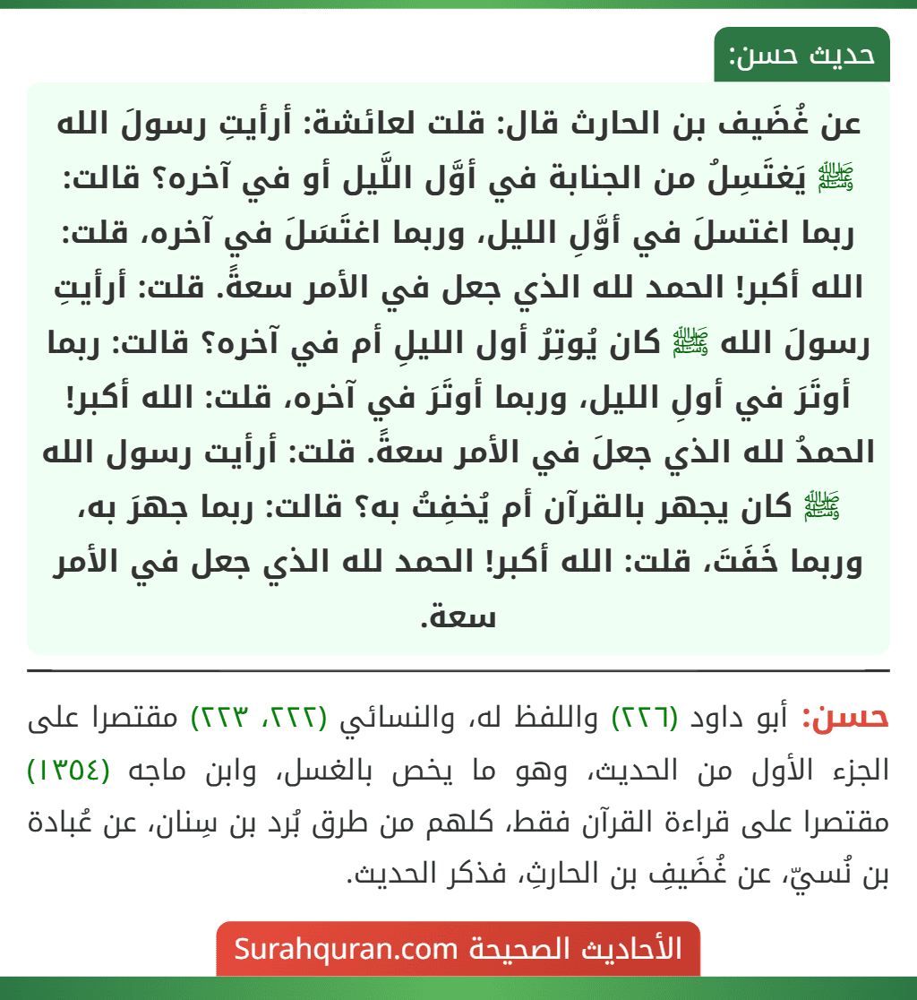 عن غُضَيف بن الحارث قال: قلت لعائشة: أرأيتِ رسولَ الله ﷺ يَغتَسِلُ من الجنابة في أوَّل اللَّيل أو في آخره؟ قالت: ربما اغتسلَ في أوَّلِ الليل، وربما اغتَسَلَ في آخره، قلت: الله أكبر! الحمد لله الذي جعل في الأمر سعةً. قلت: أرأيتِ رسولَ الله ﷺ كان يُوتِرُ أول الليلِ أم في آخره؟ قالت: ربما أوتَرَ في أولِ الليل، وربما أوتَرَ في آخره، قلت: الله أكبر! الحمدُ لله الذي جعلَ في الأمر سعةً. قلت: أرأيت رسول الله ﷺ كان يجهر بالقرآن أم يُخفِتُ به؟ قالت: ربما جهرَ به، وربما خَفَتَ، قلت: الله أكبر! الحمد لله الذي جعل في الأمر سعة. عن غُضَيف بن الحارث قال: قلت لعائشة: أرأيتِ رسولَ الله ﷺ يَغتَسِلُ من الجنابة في أوَّل اللَّيل أو في آخره؟ قالت: ربما اغتسلَ في أوَّلِ الليل، وربما اغتَسَلَ في آخره، قلت: الله أكبر! الحمد لله الذي جعل في الأمر سعةً. قلت: أرأيتِ رسولَ الله ﷺ كان يُوتِرُ أول الليلِ أم في آخره؟ قالت: ربما أوتَرَ في أولِ الليل، وربما أوتَرَ في آخره، قلت: الله أكبر! الحمدُ لله الذي جعلَ في الأمر سعةً. قلت: أرأيت رسول الله ﷺ كان يجهر بالقرآن أم يُخفِتُ به؟ قالت: ربما جهرَ به، وربما خَفَتَ، قلت: الله أكبر! الحمد لله الذي جعل في الأمر سعة.