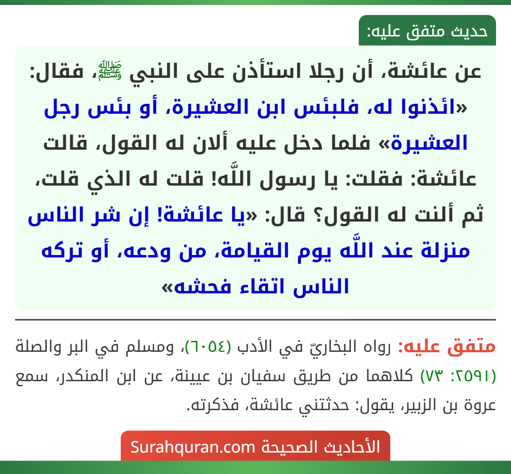 عن عائشة، أن رجلا استأذن على النبي ﷺ، فقال: «ائذنوا له، فلبئس ابن العشيرة، أو بئس رجل العشيرة» فلما دخل عليه ألان له القول، قالت عائشة: فقلت: يا رسول اللَّه! قلت له الذي قلت، ثم ألنت له القول؟ قال: «يا عائشة! إن شر الناس منزلة عند اللَّه يوم القيامة، من ودعه، أو تركه الناس اتقاء فحشه»