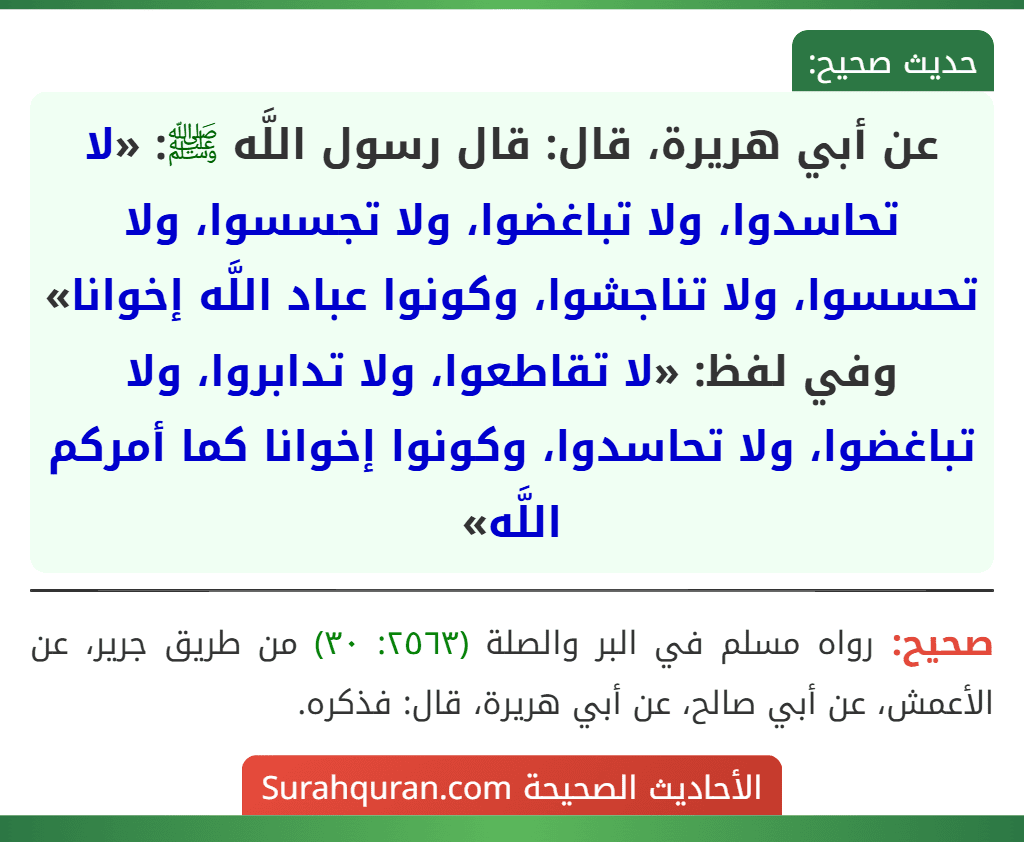 عن أبي هريرة، قال: قال رسول اللَّه ﷺ: «لا تحاسدوا، ولا تباغضوا، ولا تجسسوا، ولا تحسسوا، ولا تناجشوا، وكونوا عباد اللَّه إخوانا»
وفي لفظ: «لا تقاطعوا، ولا تدابروا، ولا تباغضوا، ولا تحاسدوا، وكونوا إخوانا كما أمركم اللَّه»