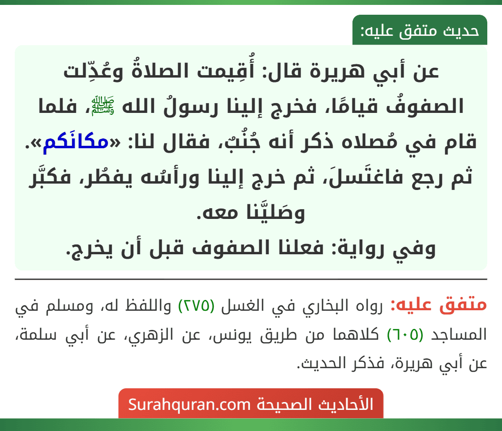 عن أبي هريرة قال: أُقِيمت الصلاةُ وعُدِّلت الصفوفُ قيامًا، فخرج إلينا رسولُ الله ﷺ، فلما قام في مُصلاه ذكر أنه جُنُبٌ، فقال لنا: «مكانَكم».
ثم رجع فاغتَسلَ، ثم خرج إلينا ورأسُه يفطُر، فكبَّر وصَليَّنا معه.
وفي رواية: فعلنا الصفوف قبل أن يخرج.