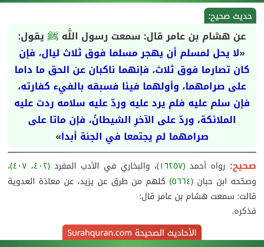 عن هشام بن عامر قال: سمعت رسول اللَّه ﷺ يقول: «لا يحل لمسلم أن يهجر مسلما فوق ثلاث ليال، فإن كان تصارما فوق ثلاث، فإنهما ناكبان عن الحق ما داما على صرامهما، وأولهما فيئا فسبقه بالفيء كفارته، فإن سلم عليه فلم يرد عليه وردّ عليه سلامه ردت عليه الملائكة، وردّ على الآخرِ الشيطانُ، فإن ماتا على صرامهما لم يجتمعا في الجنة أبدا»