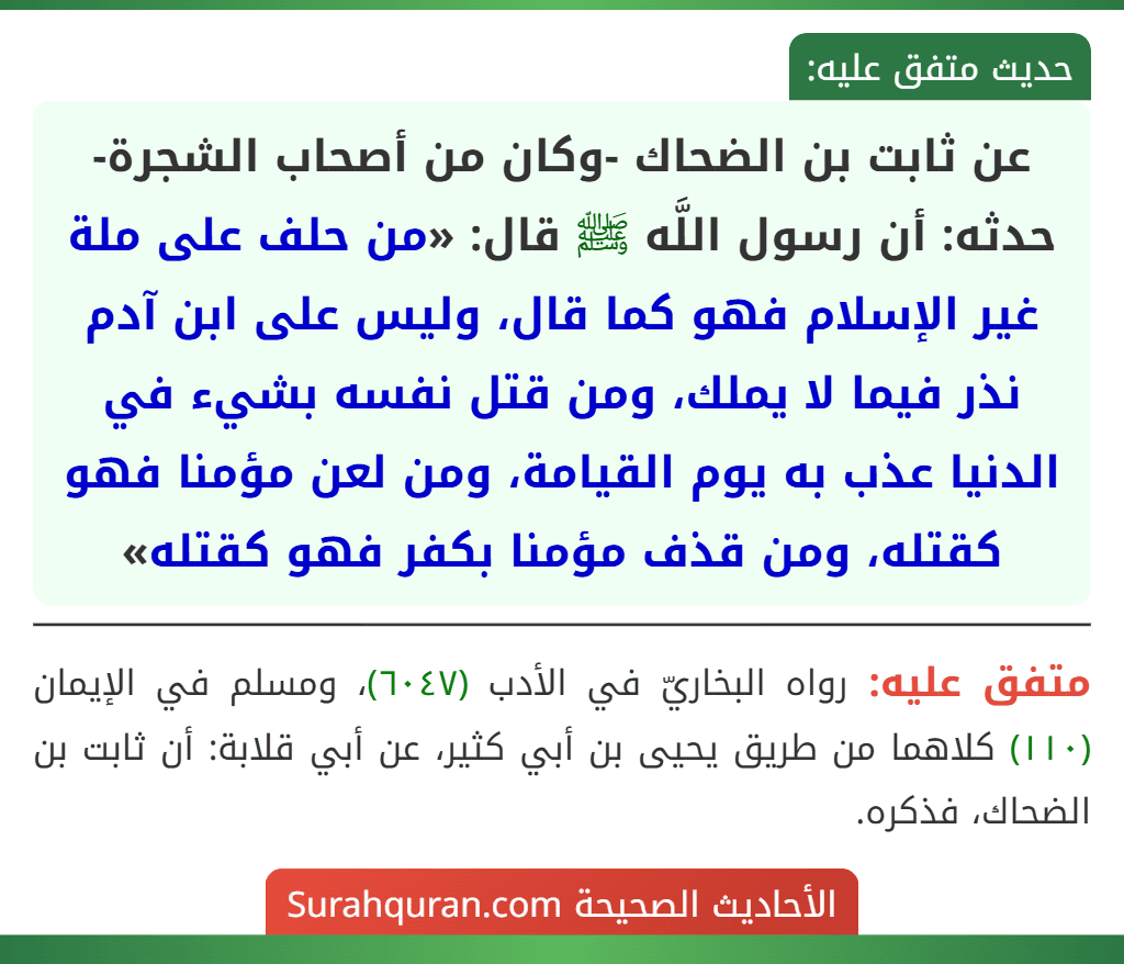 عن ثابت بن الضحاك -وكان من أصحاب الشجرة- حدثه: أن رسول اللَّه ﷺ قال: «من حلف على ملة غير الإسلام فهو كما قال، وليس على ابن آدم نذر فيما لا يملك، ومن قتل نفسه بشيء في الدنيا عذب به يوم القيامة، ومن لعن مؤمنا فهو كقتله، ومن قذف مؤمنا بكفر فهو كقتله»