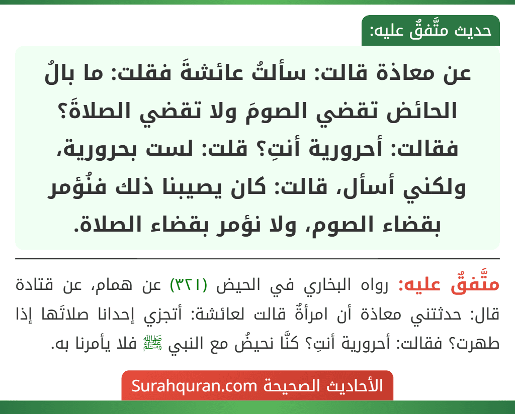 عن معاذة قالت: سألتُ عائشةَ فقلت: ما بالُ الحائض تقضي الصومَ ولا تقضي الصلاةَ؟ فقالت: أحرورية أنتِ؟ قلت: لست بحرورية، ولكني أسأل، قالت: كان يصيبنا ذلك فنُؤمر بقضاء الصوم، ولا نؤمر بقضاء الصلاة. عن معاذة قالت: سألتُ عائشةَ فقلت: ما بالُ الحائض تقضي الصومَ ولا تقضي الصلاةَ؟ فقالت: أحرورية أنتِ؟ قلت: لست بحرورية، ولكني أسأل، قالت: كان يصيبنا ذلك فنُؤمر بقضاء الصوم، ولا نؤمر بقضاء الصلاة.