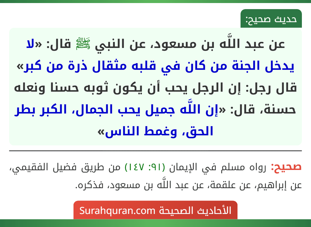 عن عبد اللَّه بن مسعود، عن النبي ﷺ قال: «لا يدخل الجنة من كان في قلبه مثقال ذرة من كبر» قال رجل: إن الرجل يحب أن يكون ثوبه حسنا ونعله حسنة، قال: «إن اللَّه جميل يحب الجمال، الكبر بطر الحق، وغمط الناس»