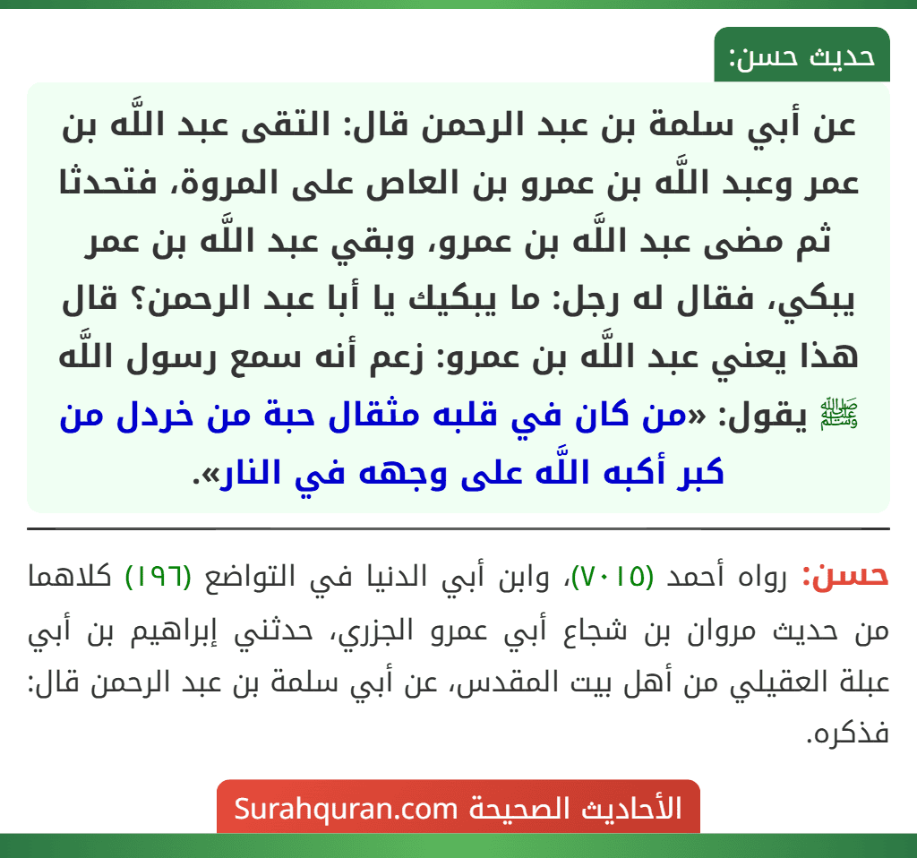 عن أبي سلمة بن عبد الرحمن قال: التقى عبد اللَّه بن عمر وعبد اللَّه بن عمرو بن العاص على المروة، فتحدثا ثم مضى عبد اللَّه بن عمرو، وبقي عبد اللَّه بن عمر يبكي، فقال له رجل: ما يبكيك يا أبا عبد الرحمن؟ قال هذا يعني عبد اللَّه بن عمرو: زعم أنه سمع رسول اللَّه ﷺ يقول: «من كان في قلبه مثقال حبة من خردل من كبر أكبه اللَّه على وجهه في النار».