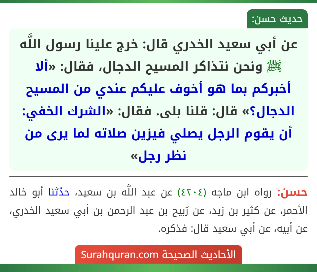 عن أبي سعيد الخدري قال: خرج علينا رسول اللَّه ﷺ ونحن نتذاكر المسيح الدجال، فقال: «ألا أخبركم بما هو أخوف عليكم عندي من المسيح الدجال؟» قال: قلنا بلى. فقال: «الشرك الخفي: أن يقوم الرجل يصلي فيزين صلاته لما يرى من نظر رجل»